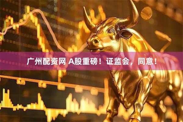 广州配资网 A股重磅！证监会，同意！