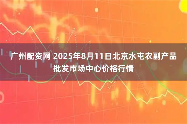 广州配资网 2025年8月11日北京水屯农副产品批发市场中心价格行情