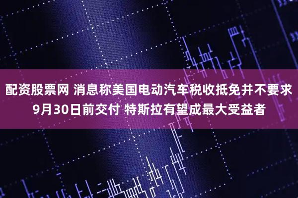 配资股票网 消息称美国电动汽车税收抵免并不要求9月30日前交付 特斯拉有望成最大受益者