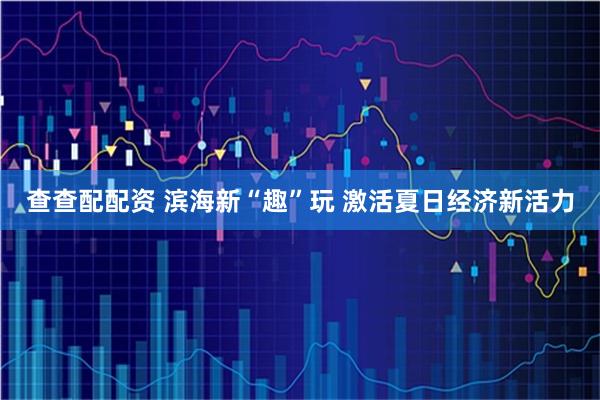 查查配配资 滨海新“趣”玩 激活夏日经济新活力