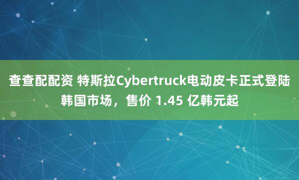 查查配配资 特斯拉Cybertruck电动皮卡正式登陆韩国市场，售价 1.45 亿韩元起
