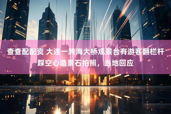 查查配配资 大连一跨海大桥观景台有游客翻栏杆踩空心造景石拍照，当地回应