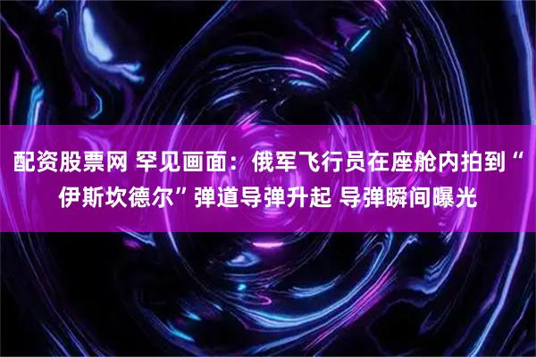 配资股票网 罕见画面：俄军飞行员在座舱内拍到“伊斯坎德尔”弹道导弹升起 导弹瞬间曝光