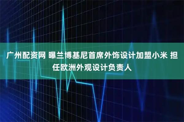 广州配资网 曝兰博基尼首席外饰设计加盟小米 担任欧洲外观设计负责人