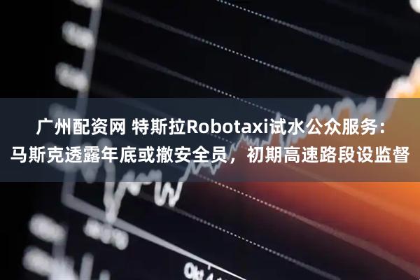 广州配资网 特斯拉Robotaxi试水公众服务：马斯克透露年底或撤安全员，初期高速路段设监督