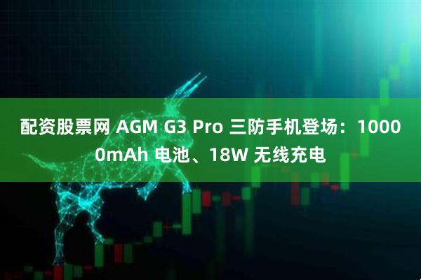 配资股票网 AGM G3 Pro 三防手机登场：10000mAh 电池、18W 无线充电
