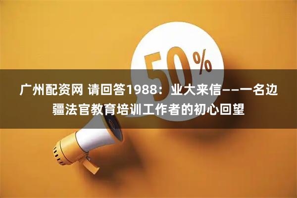 广州配资网 请回答1988：业大来信——一名边疆法官教育培训工作者的初心回望