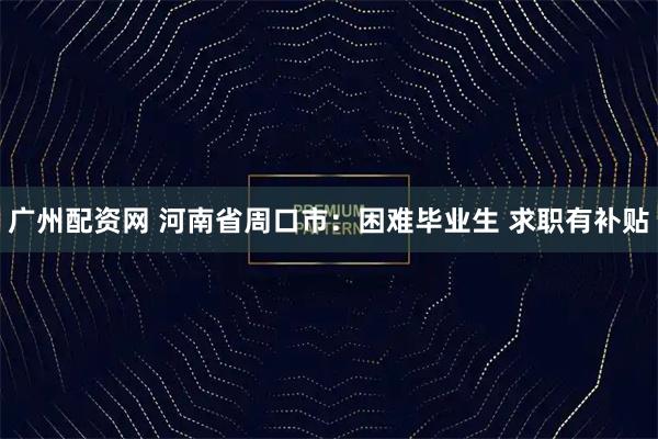 广州配资网 河南省周口市：困难毕业生 求职有补贴