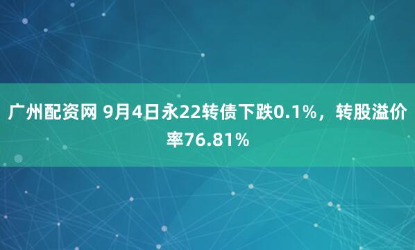 广州配资网 9月4日永22转债下跌0.1%，转股溢价率76.81%