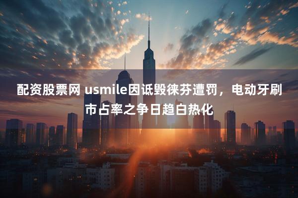 配资股票网 usmile因诋毁徕芬遭罚，电动牙刷市占率之争日趋白热化