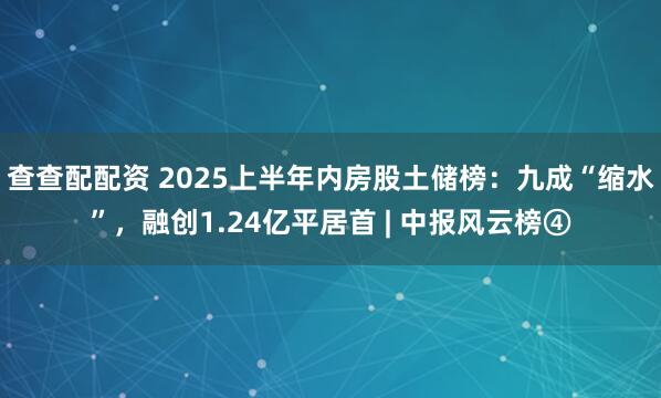 查查配配资 2025上半年内房股土储榜：九成“缩水”，融创1.24亿平居首 | 中报风云榜④