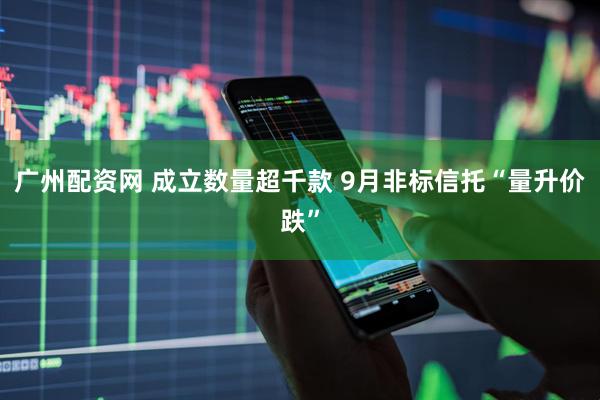 广州配资网 成立数量超千款 9月非标信托“量升价跌”