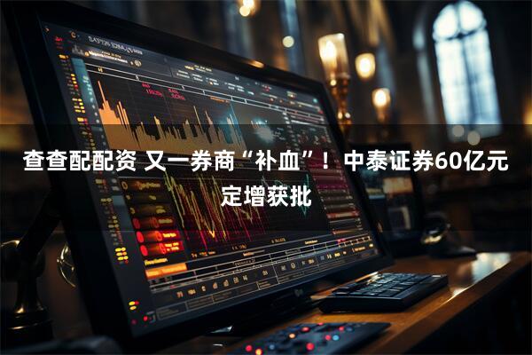 查查配配资 又一券商“补血”！中泰证券60亿元定增获批