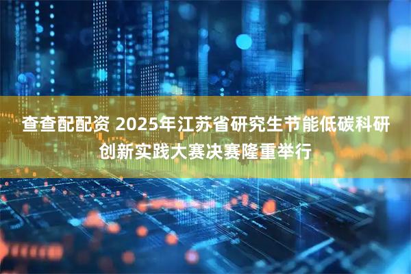 查查配配资 2025年江苏省研究生节能低碳科研创新实践大赛决赛隆重举行