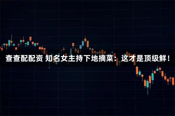 查查配配资 知名女主持下地摘菜：这才是顶级鲜！