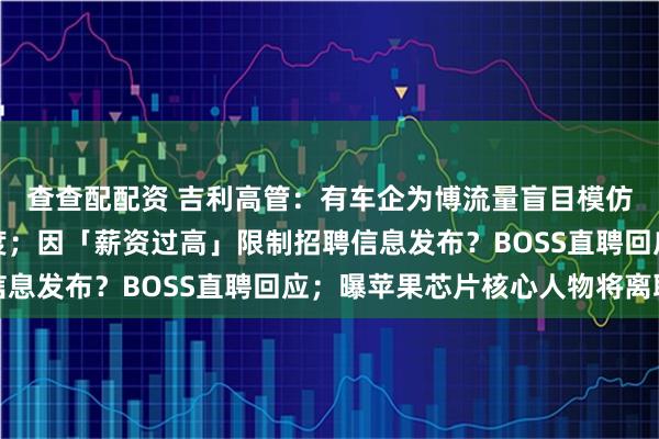 查查配配资 吉利高管：有车企为博流量盲目模仿，拉低中国车设计高度；因「薪资过高」限制招聘信息发布？BOSS直聘回应；曝苹果芯片核心人物将离职