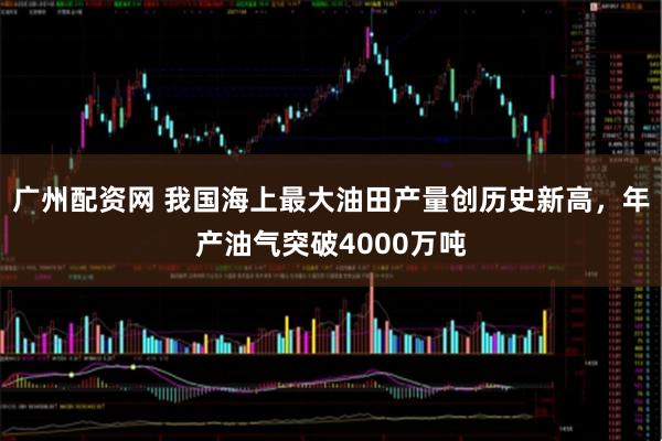 广州配资网 我国海上最大油田产量创历史新高，年产油气突破4000万吨