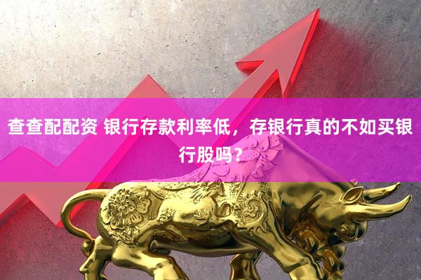 查查配配资 银行存款利率低，存银行真的不如买银行股吗？