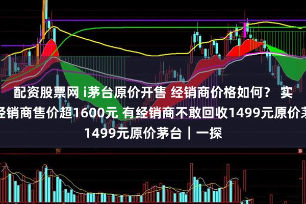 配资股票网 i茅台原价开售 经销商价格如何？ 实探：深圳经销商售价超1600元 有经销商不敢回收1499元原价茅台｜一探