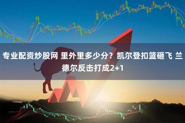专业配资炒股网 里外里多少分？凯尔登扣篮砸飞 兰德尔反击打成2+1