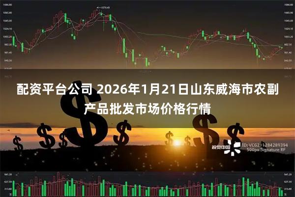 配资平台公司 2026年1月21日山东威海市农副产品批发市场价格行情