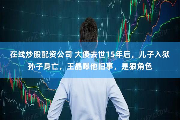 在线炒股配资公司 大傻去世15年后，儿子入狱孙子身亡，王晶曝他旧事，是狠角色