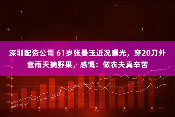 深圳配资公司 61岁张曼玉近况曝光，穿20刀外套雨天摘野果，感慨：做农夫真辛苦