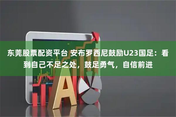 东莞股票配资平台 安布罗西尼鼓励U23国足：看到自己不足之处，鼓足勇气，自信前进
