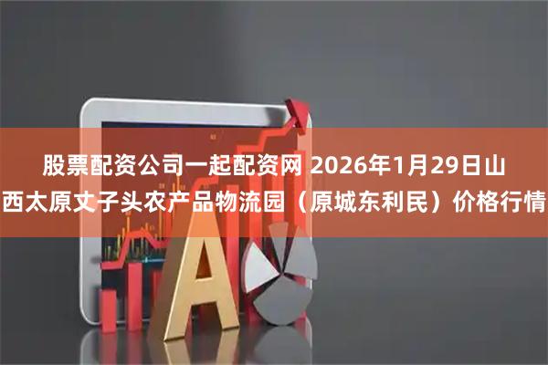 股票配资公司一起配资网 2026年1月29日山西太原丈子头农产品物流园（原城东利民）价格行情