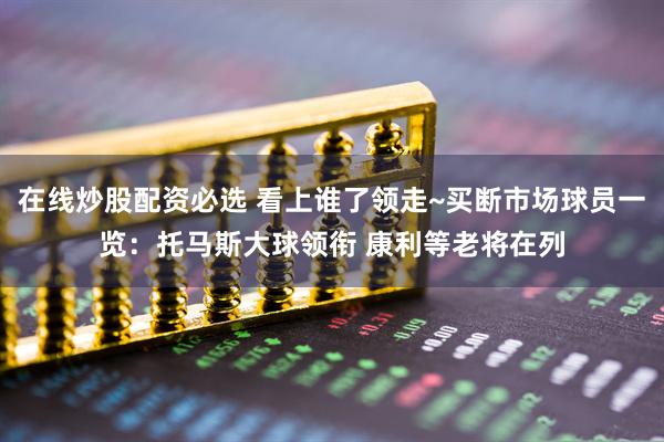 在线炒股配资必选 看上谁了领走~买断市场球员一览：托马斯大球领衔 康利等老将在列