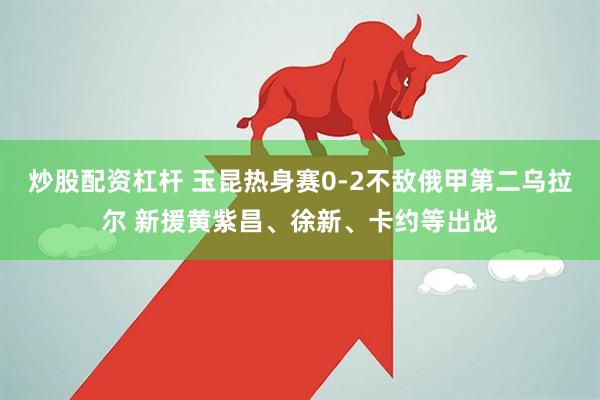 炒股配资杠杆 玉昆热身赛0-2不敌俄甲第二乌拉尔 新援黄紫昌、徐新、卡约等出战