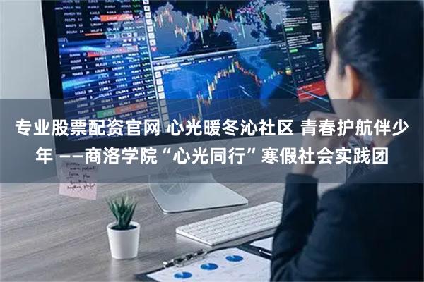 专业股票配资官网 心光暖冬沁社区 青春护航伴少年 ——商洛学院“心光同行”寒假社会实践团