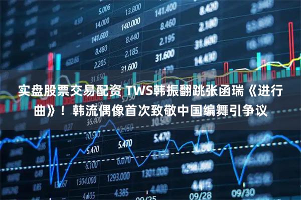 实盘股票交易配资 TWS韩振翻跳张函瑞《进行曲》！韩流偶像首次致敬中国编舞引争议