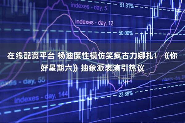 在线配资平台 杨迪魔性模仿笑疯古力娜扎！《你好星期六》抽象派表演引热议