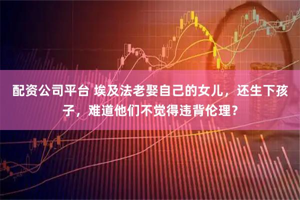 配资公司平台 埃及法老娶自己的女儿，还生下孩子，难道他们不觉得违背伦理？