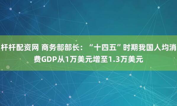 杆杆配资网 商务部部长：“十四五”时期我国人均消费GDP从1万美元增至1.3万美元