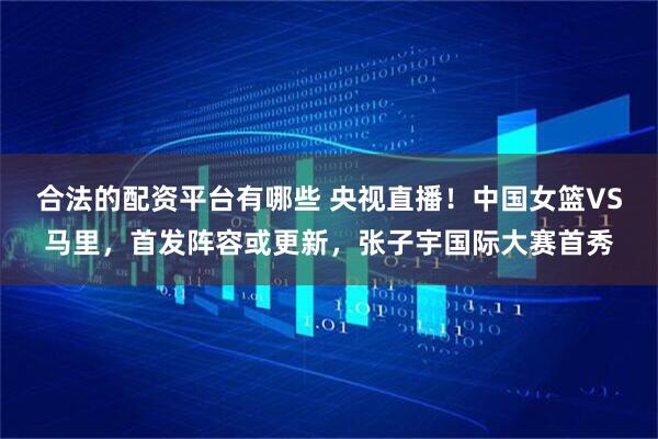 合法的配资平台有哪些 央视直播！中国女篮VS马里，首发阵容或更新，张子宇国际大赛首秀