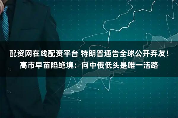 配资网在线配资平台 特朗普通告全球公开弃友！高市早苗陷绝境：向中俄低头是唯一活路