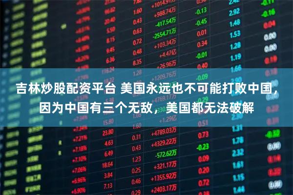 吉林炒股配资平台 美国永远也不可能打败中国，因为中国有三个无敌，美国都无法破解