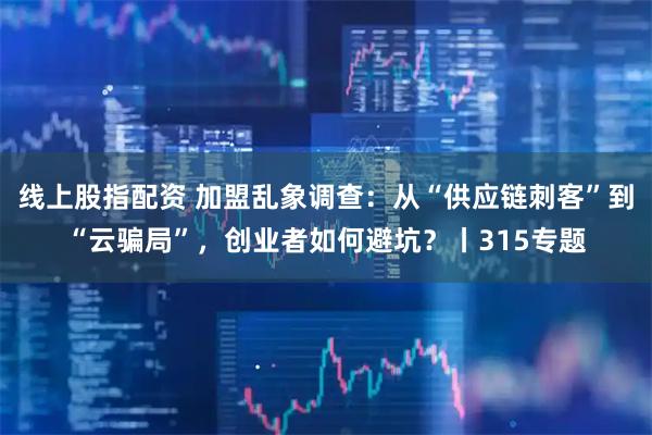 线上股指配资 加盟乱象调查：从“供应链刺客”到“云骗局”，创业者如何避坑？丨315专题