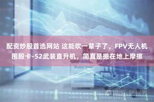 配资炒股首选网站 这能吹一辈子了,FPV无人机围殴卡-52武装直升机,简直是摁在地上摩擦