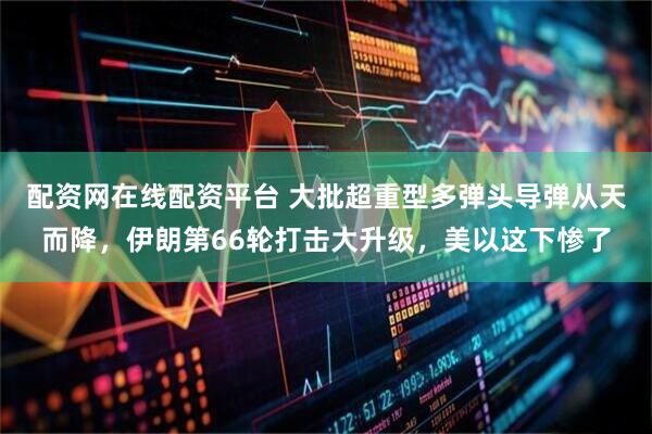 配资网在线配资平台 大批超重型多弹头导弹从天而降，伊朗第66轮打击大升级，美以这下惨了