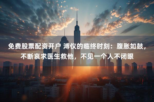 免费股票配资开户 溥仪的临终时刻：腹胀如鼓，不断哀求医生救他，不见一个人不闭眼