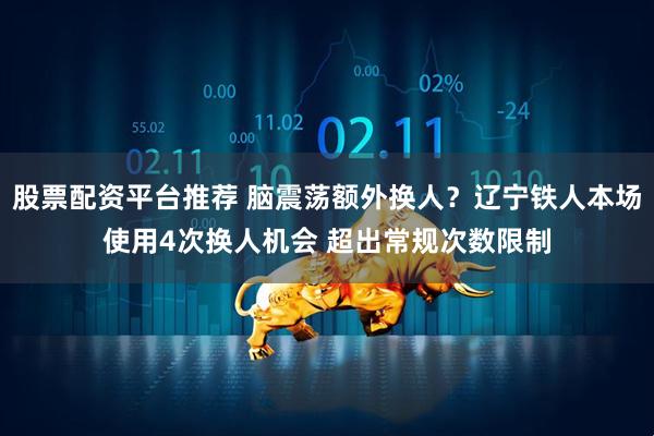 股票配资平台推荐 脑震荡额外换人？辽宁铁人本场使用4次换人机会 超出常规次数限制