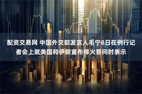 配资交易网 中国外交部发言人毛宁8日在例行记者会上就美国和伊朗宣布停火答问时表示