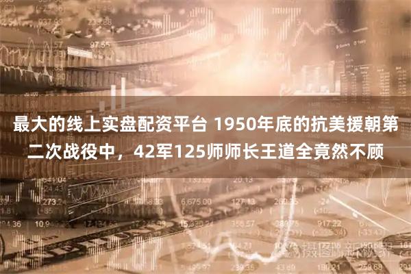 最大的线上实盘配资平台 1950年底的抗美援朝第二次战役中，42军125师师长王道全竟然不顾