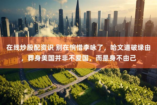 在线炒股配资识 别在惋惜李咏了，哈文道破缘由，葬身美国并非不爱国，而是身不由己