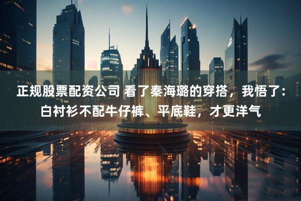 正规股票配资公司 看了秦海璐的穿搭，我悟了：白衬衫不配牛仔裤、平底鞋，才更洋气