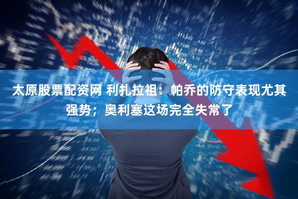 太原股票配资网 利扎拉祖：帕乔的防守表现尤其强势；奥利塞这场完全失常了