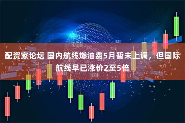 配资家论坛 国内航线燃油费5月暂未上调，但国际航线早已涨价2至5倍